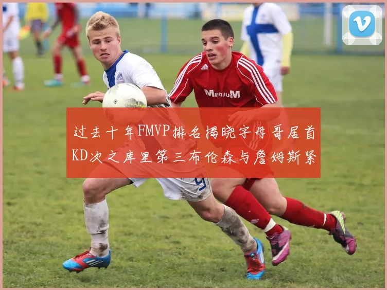 过去十年FMVP排名揭晓字母哥居首KD次之库里第三布伦森与詹姆斯紧随其后