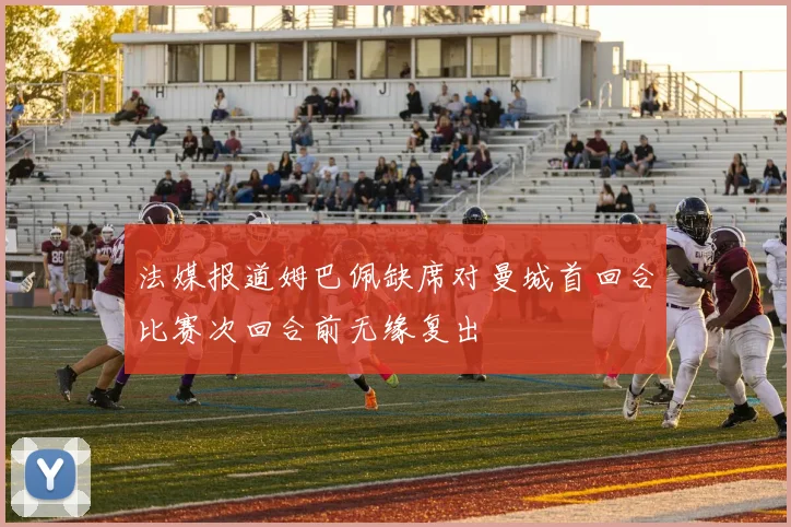 法媒报道姆巴佩缺席对曼城首回合比赛次回合前无缘复出
