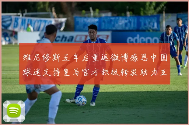 维尼修斯五年后重返微博感恩中国球迷支持皇马官方积极转发助力互动