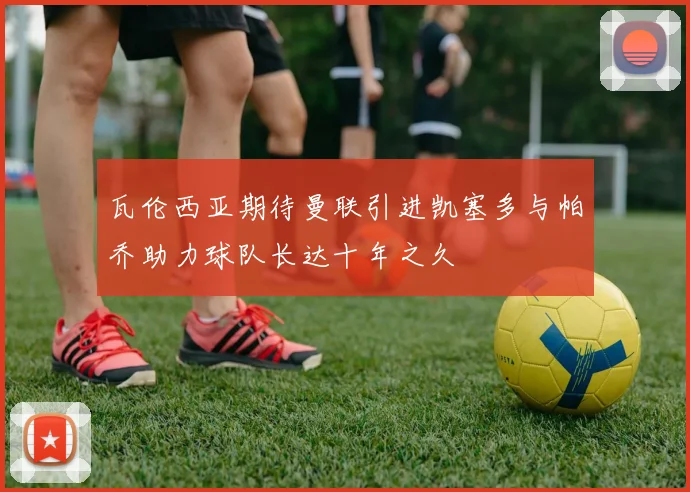瓦伦西亚期待曼联引进凯塞多与帕乔助力球队长达十年之久