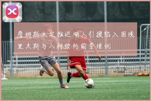 詹姆斯决定推迟湖人引援陷入困境里夫斯与八村续约前景堪忧