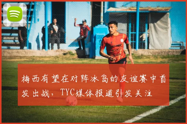 梅西有望在对阵冰岛的友谊赛中首发出战，TYC媒体报道引发关注