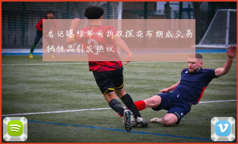 名记曝绿军或拆双探花布朗成交易牺牲品引发热议