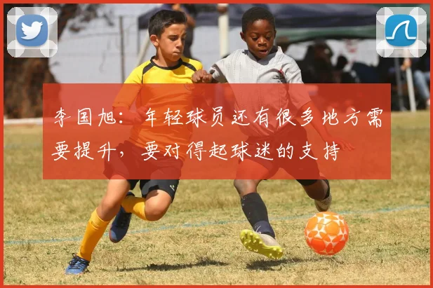 李国旭：年轻球员还有很多地方需要提升，要对得起球迷的支持