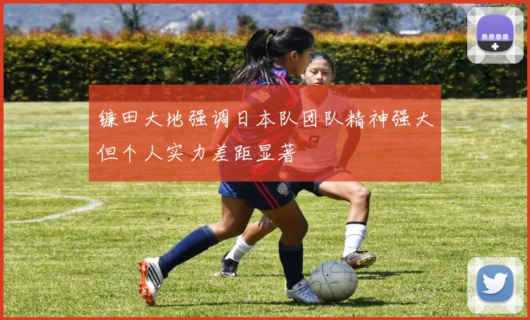 镰田大地强调日本队团队精神强大但个人实力差距显著