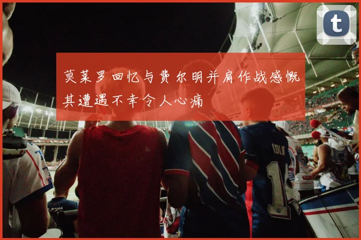 莫莱罗回忆与费尔明并肩作战感慨其遭遇不幸令人心痛