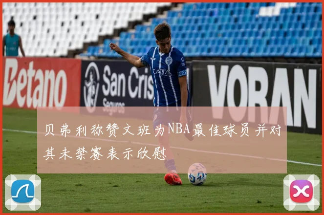 贝弗利称赞文班为NBA最佳球员并对其未禁赛表示欣慰