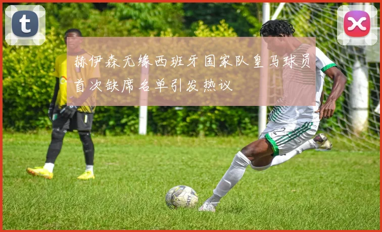 赫伊森无缘西班牙国家队皇马球员首次缺席名单引发热议