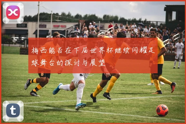 梅西能否在下届世界杯继续闪耀足球舞台的探讨与展望