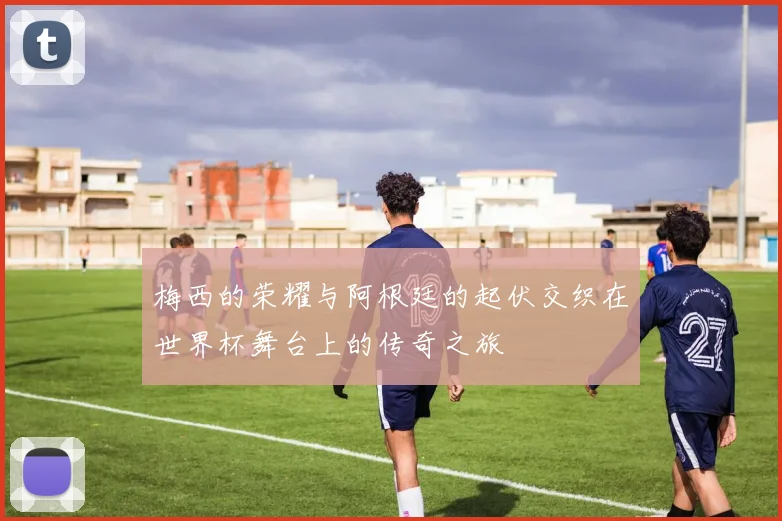 梅西的荣耀与阿根廷的起伏交织在世界杯舞台上的传奇之旅