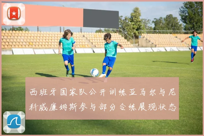 西班牙国家队公开训练亚马尔与尼科威廉姆斯参与部分合练展现状态