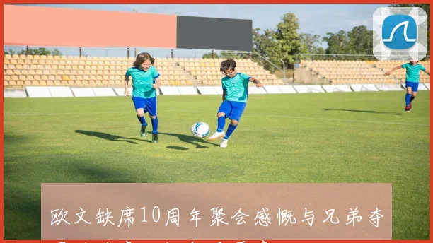 欧文缺席10周年聚会感慨与兄弟夺冠的珍贵回忆与重要意义