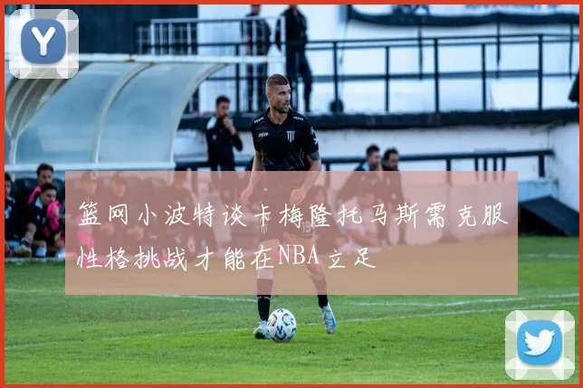 篮网小波特谈卡梅隆托马斯需克服性格挑战才能在NBA立足