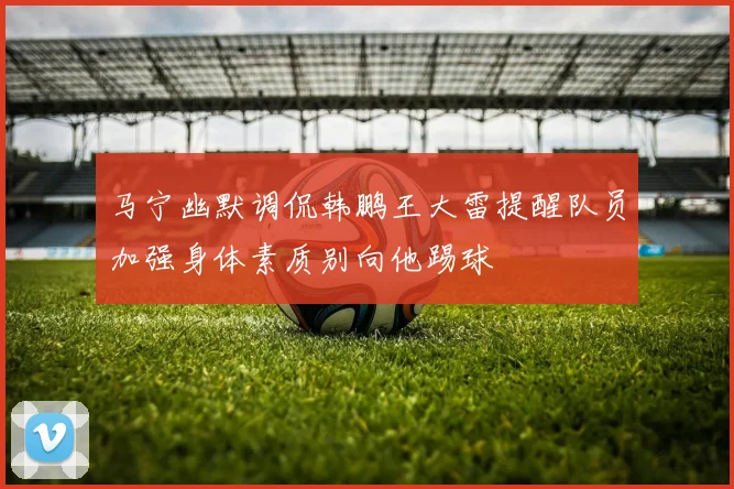 马宁幽默调侃韩鹏王大雷提醒队员加强身体素质别向他踢球