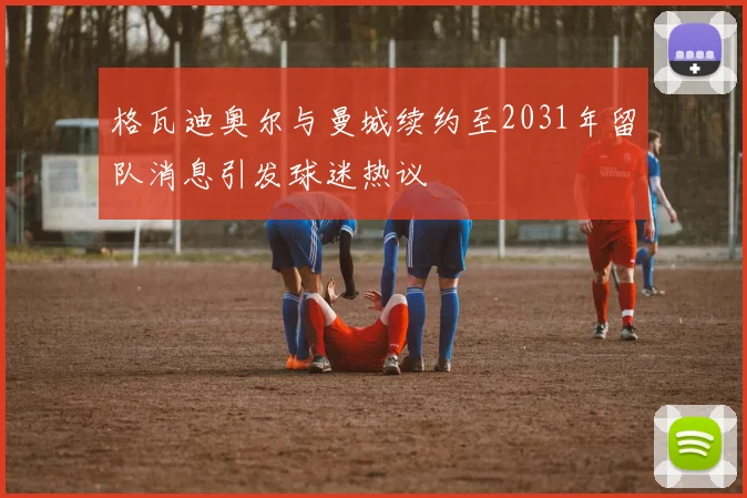 格瓦迪奥尔与曼城续约至2031年留队消息引发球迷热议