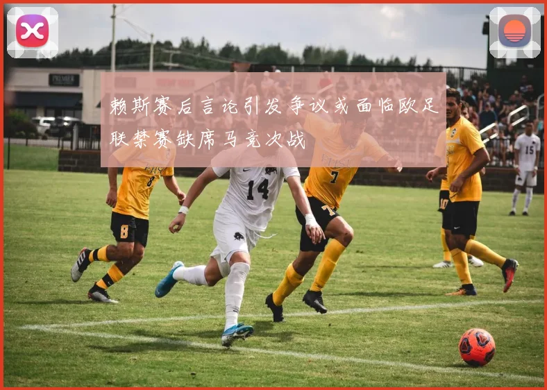 赖斯赛后言论引发争议或面临欧足联禁赛缺席马竞次战