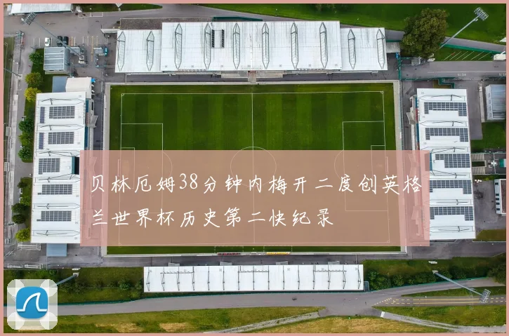 贝林厄姆38分钟内梅开二度创英格兰世界杯历史第二快纪录