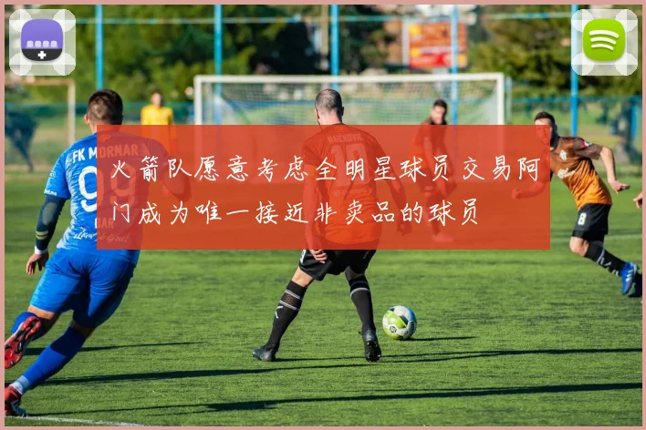 火箭队愿意考虑全明星球员交易阿门成为唯一接近非卖品的球员