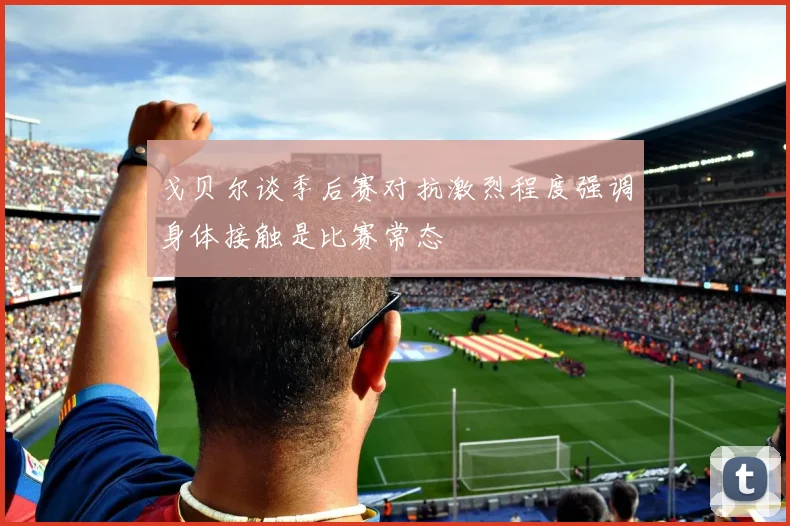戈贝尔谈季后赛对抗激烈程度强调身体接触是比赛常态