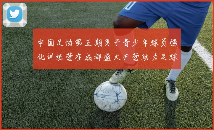 中国足协第五期男子青少年球员强化训练营在成都盛大开营助力足球未来发展