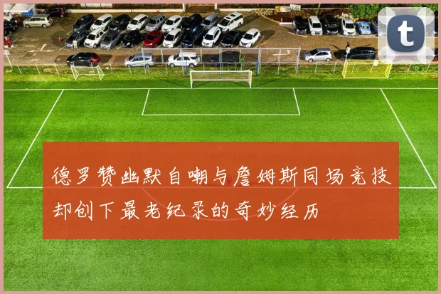 德罗赞幽默自嘲与詹姆斯同场竞技却创下最老纪录的奇妙经历