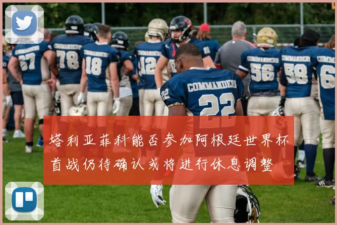 塔利亚菲科能否参加阿根廷世界杯首战仍待确认或将进行休息调整