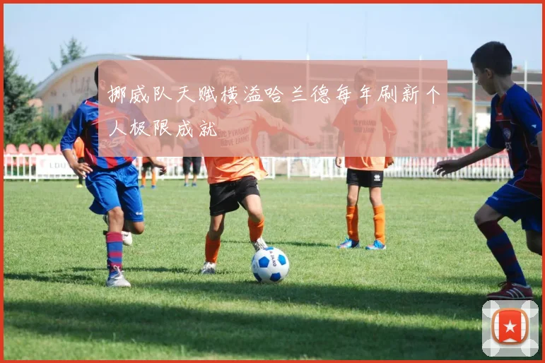 挪威队天赋横溢哈兰德每年刷新个人极限成就