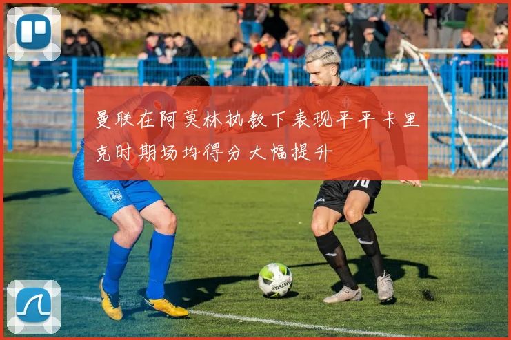 曼联在阿莫林执教下表现平平卡里克时期场均得分大幅提升