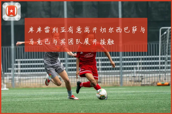 库库雷利亚有意离开切尔西巴萨与马竞已与其团队展开接触
