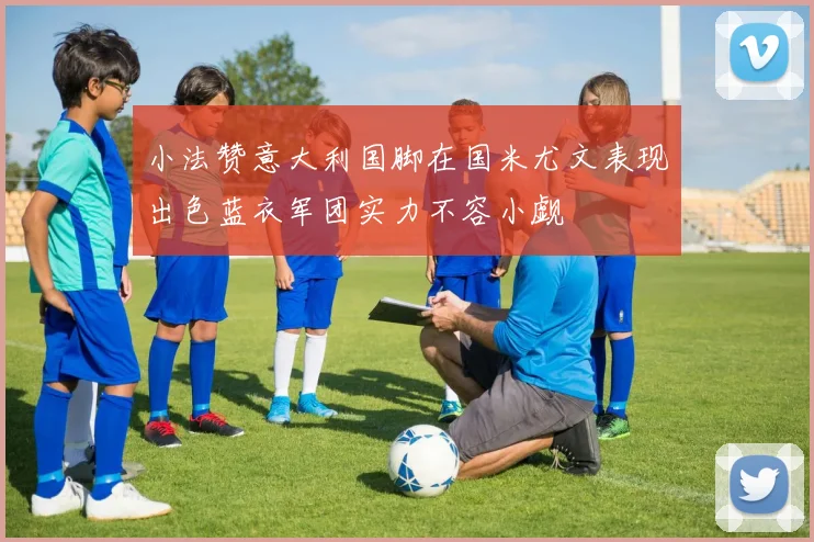 小法赞意大利国脚在国米尤文表现出色蓝衣军团实力不容小觑