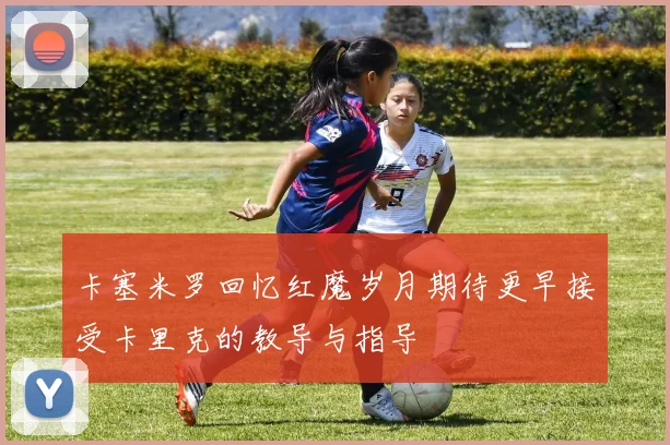 卡塞米罗回忆红魔岁月期待更早接受卡里克的教导与指导