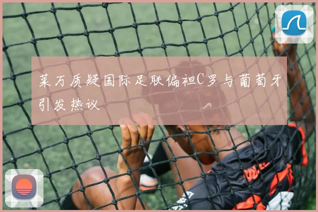 莱万质疑国际足联偏袒C罗与葡萄牙引发热议
