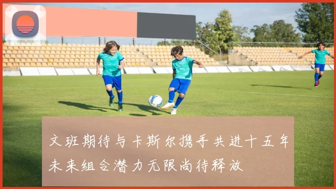 文班期待与卡斯尔携手共进十五年未来组合潜力无限尚待释放