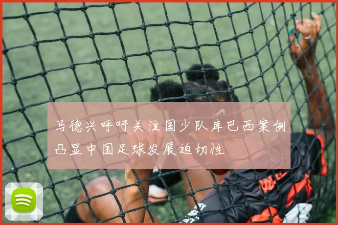 马德兴呼吁关注国少队库巴西案例凸显中国足球发展迫切性