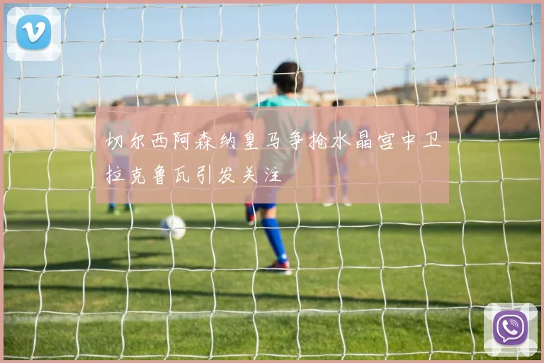 切尔西阿森纳皇马争抢水晶宫中卫拉克鲁瓦引发关注