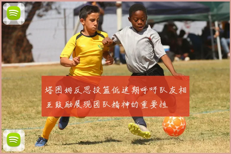 塔图姆反思投篮低迷期呼吁队友相互鼓励展现团队精神的重要性