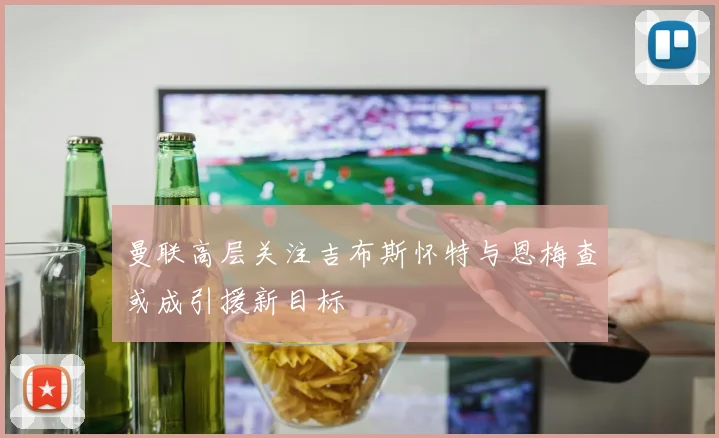 曼联高层关注吉布斯怀特与恩梅查或成引援新目标