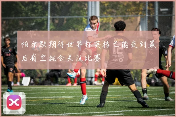 帕尔默期待世界杯英格兰能走到最后有空就会关注比赛