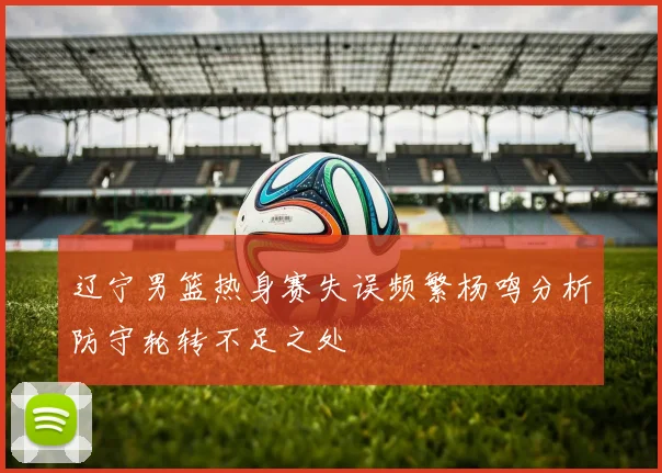 辽宁男篮热身赛失误频繁杨鸣分析防守轮转不足之处